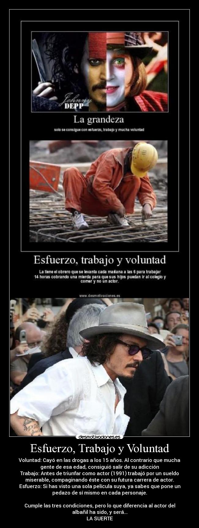 Esfuerzo, Trabajo y Voluntad - Voluntad: Cayó en las drogas a los 15 años. Al contrario que mucha
gente de esa edad, consiguió salir de su adicción
Trabajo: Antes de triunfar como actor (1991) trabajó por un sueldo
miserable, compaginando éste con su futura carrera de actor.
Esfuerzo: Si has visto una sola película suya, ya sabes que pone un
pedazo de sí mismo en cada personaje.

Cumple las tres condiciones, pero lo que diferencia al actor del
albañil ha sido, y será...
LA SUERTE