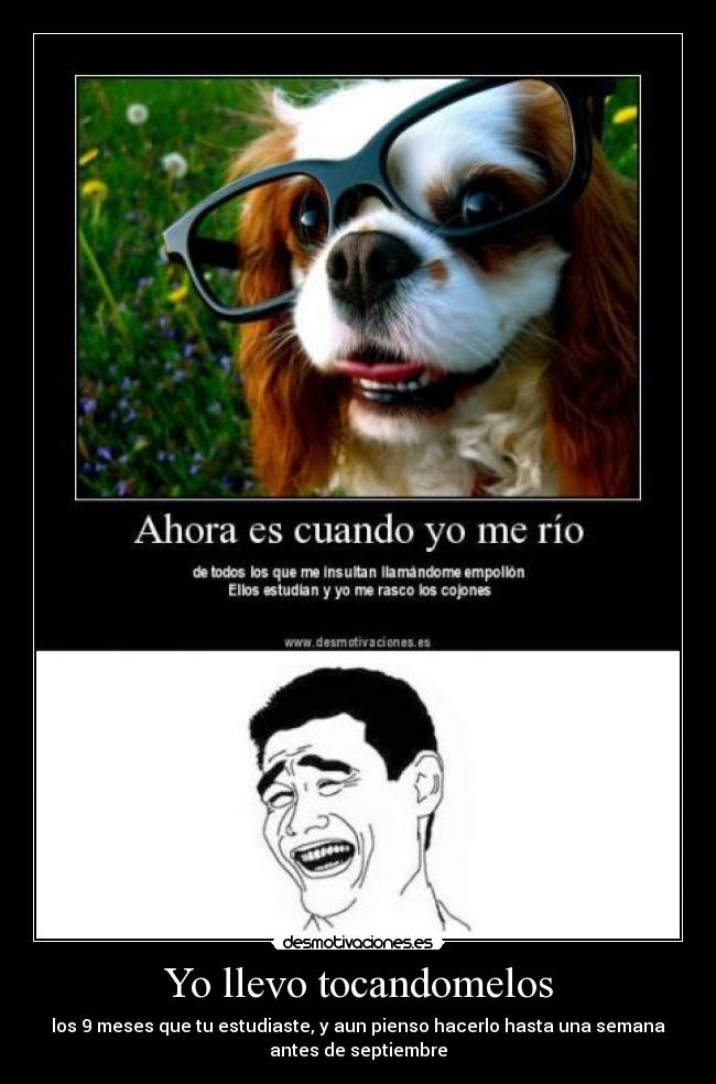 Yo llevo tocandomelos - los 9 meses que tu estudiaste, y aun pienso hacerlo hasta una semana
antes de septiembre