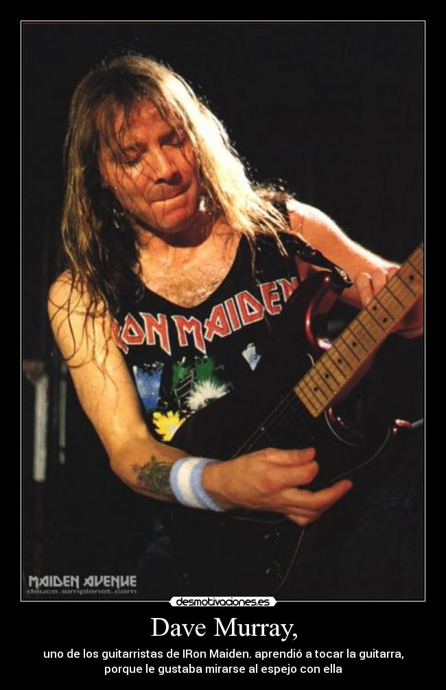 Dave Murray, - uno de los guitarristas de IRon Maiden. aprendió a tocar la guitarra,
porque le gustaba mirarse al espejo con ella