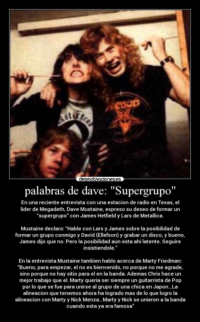 palabras de dave: Supergrupo - En una reciente entrevista con una estacion de radio en Texas, el
lider de Megadeth, Dave Mustaine, expreso su deseo de formar un
“supergrupo” con James Hetfield y Lars de Metallica.

Mustaine declaro: “Hable con Lars y James sobre la posibilidad de
formar un grupo conmigo y David (Ellefson) y grabar un disco, y bueno,
James dijo que no. Pero la posibilidad aun esta ahi latente. Seguire
insistiendole.”

En la entrevista Mustaine tambien hablo acerca de Marty Friedman:
“Bueno, para empezar, el no es bienvenido, no porque no me agrade,
sino porque no hay sitio para el en la banda. Ademas Chris hace un
mejor trabajo que el. Marty queria ser siempre un guitarrista de Pop
por lo que se fue para unirse al grupo de una chica en Japon...La
alineacion que tenemos ahora ha logrado mas de lo que logro la
alineacion con Marty y Nick Menza...Marty y Nick se unieron a la banda
cuando esta ya era famosa”
