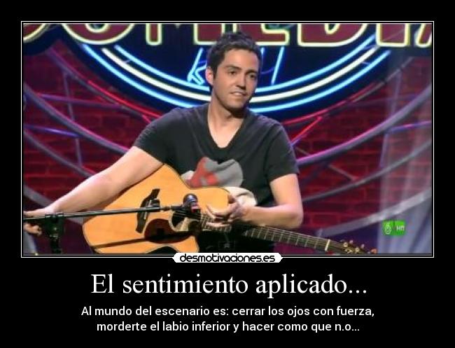 El sentimiento aplicado... - Al mundo del escenario es: cerrar los ojos con fuerza,
morderte el labio inferior y hacer como que n.o...