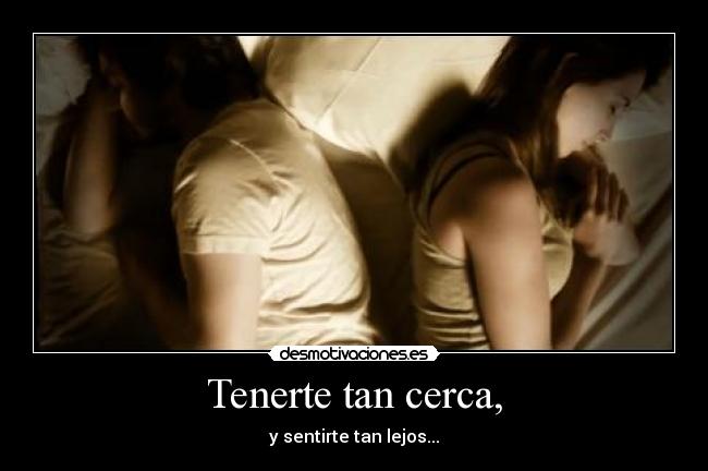 Tenerte tan cerca, - y sentirte tan lejos...