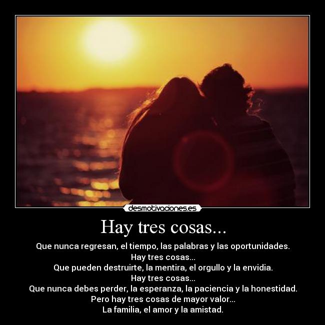 Hay tres cosas... - Que nunca regresan, el tiempo, las palabras y las oportunidades.
Hay tres cosas...
Que pueden destruirte, la mentira, el orgullo y la envidia.
Hay tres cosas...
Que nunca debes perder, la esperanza, la paciencia y la honestidad.
Pero hay tres cosas de mayor valor...
La familia, el amor y la amistad.