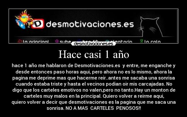 Hace casi 1 año - hace 1 año me hablaron de Desmotivaciones.es y entre, me enganche y
desde entonces paso horas aqui, pero ahora no es lo mismo, ahora la
pagina me deprime mas que hacerme reir..antes me sacaba una sonrisa
cuando estaba triste y hasta el vecinos podian oir mis carcajadas. No
digo que los carteles emotivos no valen,pero no tanto.Hay un monton de
carteles muy malos en la principal. Quiero volver a reirme aqui,
quiero volver a decir que desmotivaciones es la pagina que me saca una
sonrisa. NO A MAS CARTELES PENOSOS!!