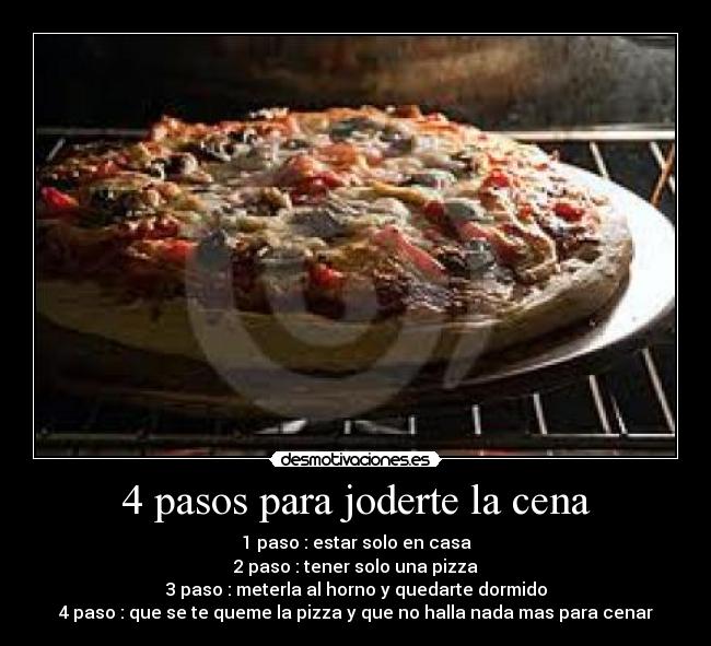 4 pasos para joderte la cena - 1 paso : estar solo en casa
2 paso : tener solo una pizza
3 paso : meterla al horno y quedarte dormido
4 paso : que se te queme la pizza y que no halla nada mas para cenar