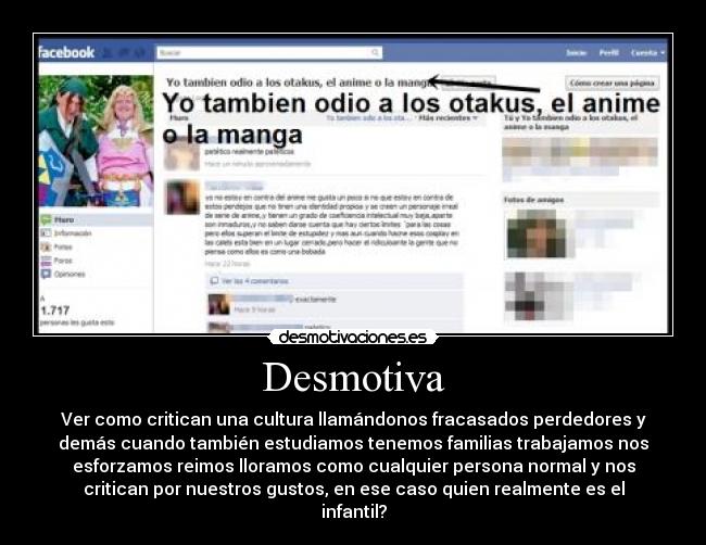 Desmotiva - Ver como critican una cultura llamándonos fracasados perdedores y
demás cuando también estudiamos tenemos familias trabajamos nos
esforzamos reimos lloramos como cualquier persona normal y nos
critican por nuestros gustos, en ese caso quien realmente es el
infantil?