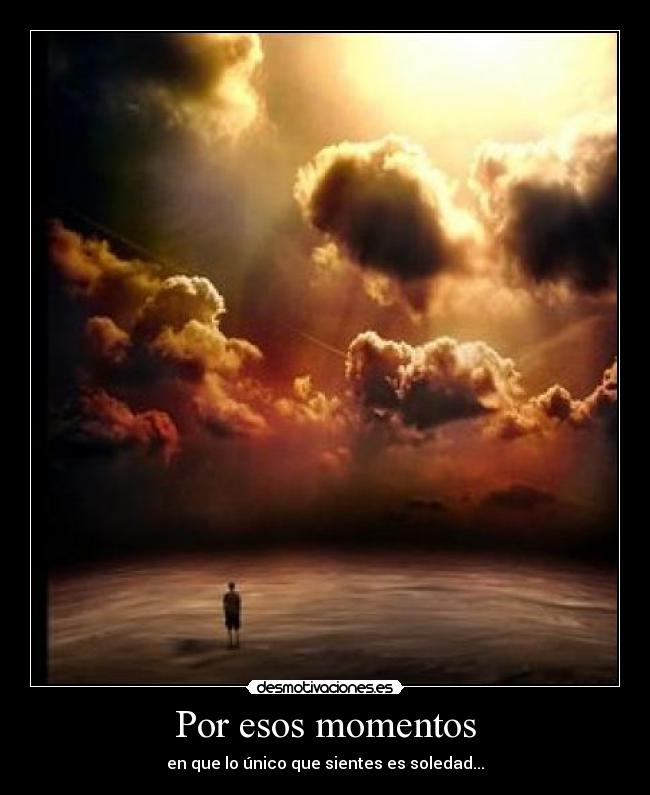 Por esos momentos - en que lo único que sientes es soledad...