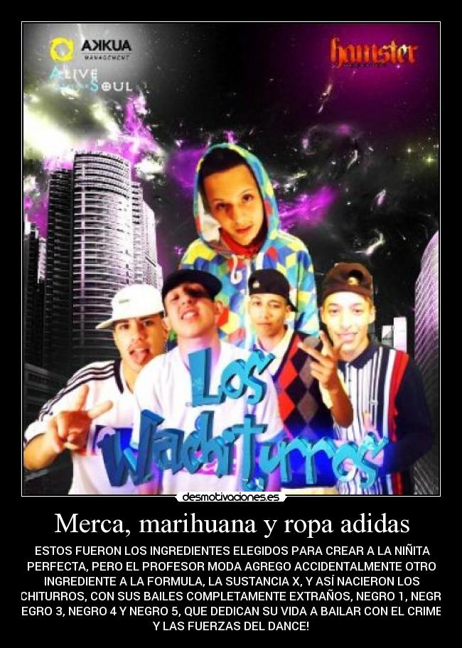 Merca, marihuana y ropa adidas -  ESTOS FUERON LOS INGREDIENTES ELEGIDOS PARA CREAR A LA NIÑITA
PERFECTA, PERO EL PROFESOR MODA AGREGO ACCIDENTALMENTE OTRO
INGREDIENTE A LA FORMULA, LA SUSTANCIA X, Y ASÍ NACIERON LOS
WACHITURROS, CON SUS BAILES COMPLETAMENTE EXTRAÑOS, NEGRO 1, NEGRO 2,
NEGRO 3, NEGRO 4 Y NEGRO 5, QUE DEDICAN SU VIDA A BAILAR CON EL CRIMEN
Y LAS FUERZAS DEL DANCE!