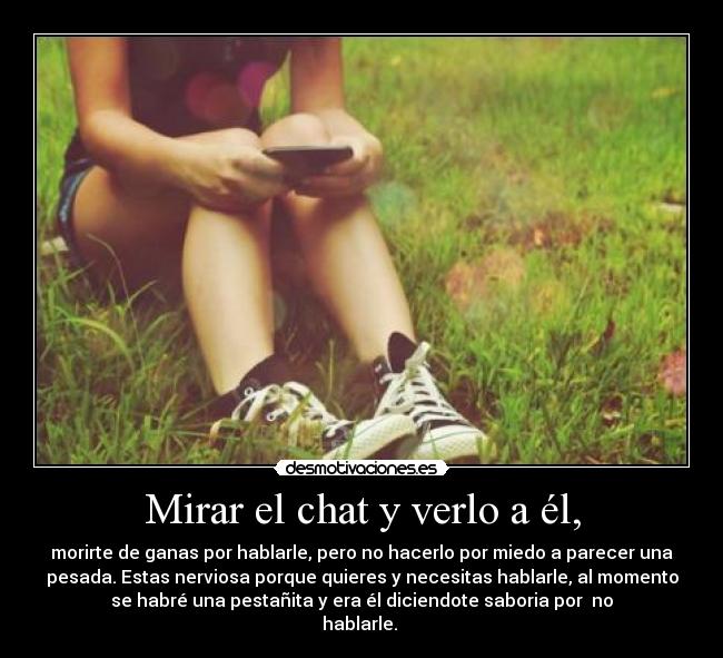 Mirar el chat y verlo a él, - morirte de ganas por hablarle, pero no hacerlo por miedo a parecer una
pesada. Estas nerviosa porque quieres y necesitas hablarle, al momento
se habré una pestañita y era él diciendote saboria por no
hablarle.