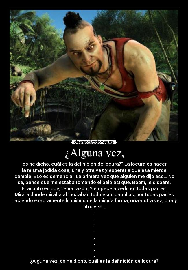 ¿Alguna vez, -  os he dicho, cuál es la definición de locura? La locura es hacer
la misma jodida cosa, una y otra vez y esperar a que esa mierda
cambie. Eso es demencial. La primera vez que alguien me dijo eso... No
sé, pensé que me estaba tomando el pelo así que, Boom, le disparé.
El asunto es que, tenía razón. Y empecé a verlo en todas partes.
Mirara donde miraba ahí estaban todo esos capullos, por todas partes
haciendo exactamente lo mismo de la misma forma, una y otra vez, una y
otra vez…
.
.
.
.
.
.
.
.
¿Alguna vez, os he dicho, cuál es la definición de locura?