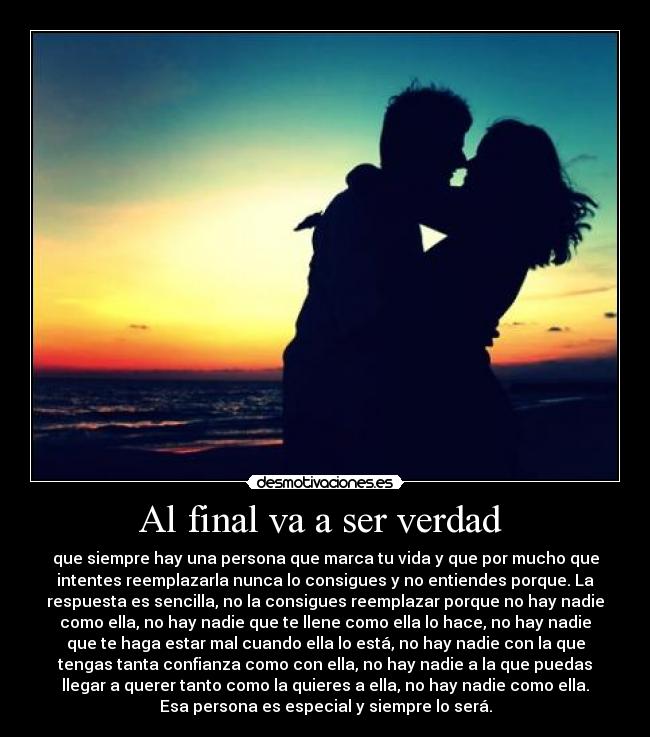 Al final va a ser verdad  - que siempre hay una persona que marca tu vida y que por mucho que
intentes reemplazarla nunca lo consigues y no entiendes porque. La
respuesta es sencilla, no la consigues reemplazar porque no hay nadie
como ella, no hay nadie que te llene como ella lo hace, no hay nadie
que te haga estar mal cuando ella lo está, no hay nadie con la que
tengas tanta confianza como con ella, no hay nadie a la que puedas
llegar a querer tanto como la quieres a ella, no hay nadie como ella.
Esa persona es especial y siempre lo será.