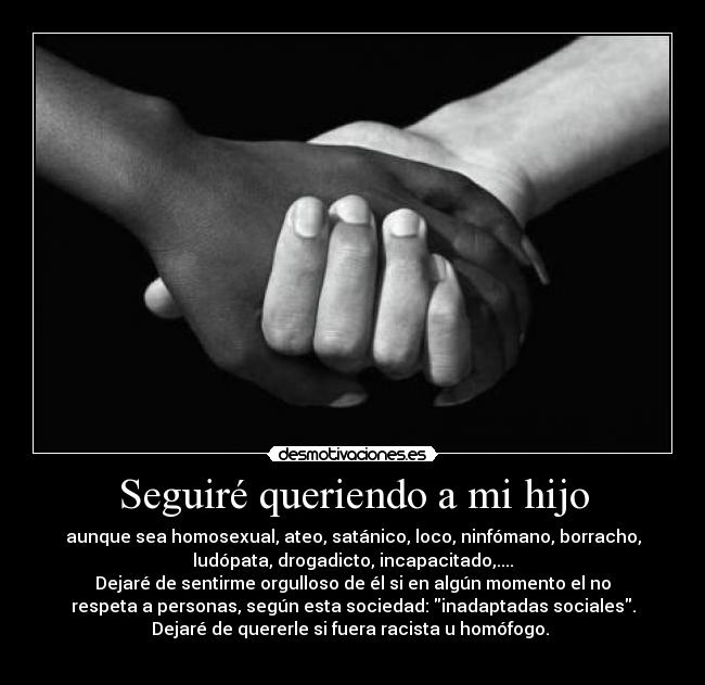 Seguiré queriendo a mi hijo - aunque sea homosexual, ateo, satánico, loco, ninfómano, borracho,
ludópata, drogadicto, incapacitado,....
Dejaré de sentirme orgulloso de él si en algún momento el no
respeta a personas, según esta sociedad: inadaptadas sociales.
Dejaré de quererle si fuera racista u homófogo.