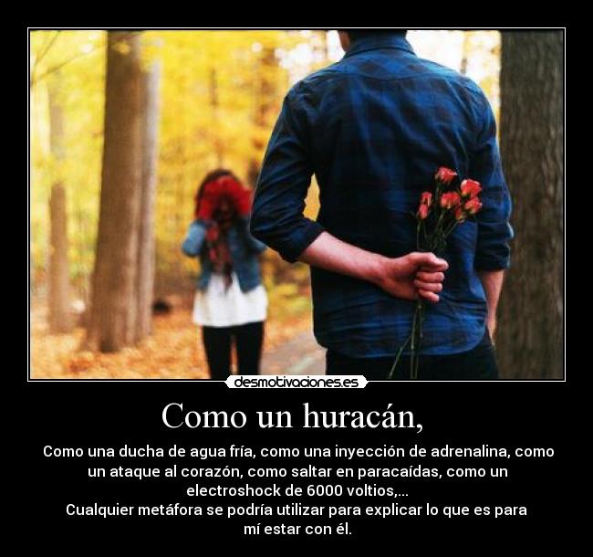 Como un huracán,  -  Como una ducha de agua fría, como una inyección de adrenalina, como
un ataque al corazón, como saltar en paracaídas, como un
electroshock de 6000 voltios,...
 Cualquier metáfora se podría utilizar para explicar lo que es para 
mí estar con él.