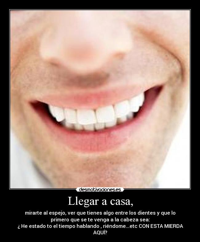 Llegar a casa, - mirarte al espejo, ver que tienes algo entre los dientes y que lo
primero que se te venga a la cabeza sea:
¿ He estado to el tiempo hablando , riéndome...etc CON ESTA MIERDA
AQUÍ?