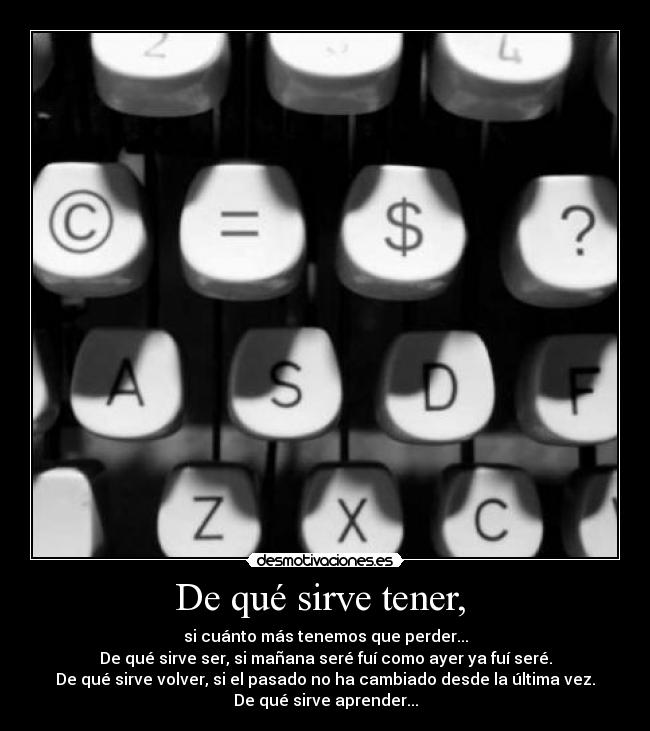 De qué sirve tener,  - si cuánto más tenemos que perder...
De qué sirve ser, si mañana seré fuí como ayer ya fuí seré.
De qué sirve volver, si el pasado no ha cambiado desde la última vez.
De qué sirve aprender...
