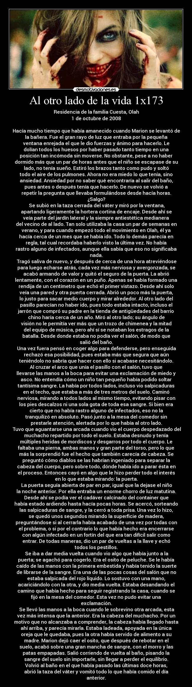 Al otro lado de la vida 1x173 - Residencia de la familia Cuesta, Olah
1 de octubre de 2008

Hacía mucho tiempo que había amanecido cuando Marion se levantó de
la bañera. Fue el gran rayo de luz que entraba por la pequeña
ventana enrejada el que le dio fuerzas y ánimo para hacerlo. Le
dolían todos los huesos por haber pasado tanto tiempo en una
posición tan incómoda sin moverse. No obstante, pese a no haber
dormido más que un par de horas antes que el niño se escapase de su
lado, no tenía sueño. Estiró los brazos tanto como pudo y soltó
todo el aire de los pulmones. Ahora no era miedo lo que tenía, sino
ansiedad. Ansiedad por no saber qué encontraría al salir del baño,
pues antes o después tenía que hacerlo. De nuevo se volvió a
repetir la pregunta que llevaba formulándose desde hacía horas.
¿Salgo?
	Se subió en la taza cerrada del váter y miró por la ventana,
apartando ligeramente la hortera cortina de encaje. Desde ahí se
veía parte del jardín lateral y la siempre antiestética medianera
del vecino de al lado. Tan solo utilizaba la casa un par de semanas en
verano, y para cuando empezó todo el movimiento en Olah, él ya
hacía cerca de un mes que se había ido. Todo lo demás parecía en
regla, tal cual recordaba haberlo visto la última vez. No había
rastro alguno de infectados, aunque ella sabía que eso no significaba
nada.
	Tragó saliva de nuevo, y después de cerca de una hora atreviéndose
para luego echarse atrás, cada vez más nerviosa y avergonzada, se
acabó armando de valor y quitó el seguro de la puerta. La abrió
lentamente, con el corazón en un puño. Apenas se había formado una
rendija de un centímetro que echó el primer vistazo. Desde ahí solo
veía una pared y otra puerta cerrada. Abrió un poco más la puerta,
lo justo para sacar medio cuerpo y mirar alrededor. Al otro lado del
pasillo parecían no haber ido, pues todo estaba intacto, incluso el
jarrón que compró su padre en la tienda de antigüedades del barrio
chino haría cerca de un año. Miró al otro lado; su ángulo de
visión no le permitía ver más que un trozo de chimenea y la mitad
del equipo de música, pero ahí sí se notaban los estragos de la
batalla. Desde donde estaba no podía ver el salón, de modo que
salió del baño.
	Una vez fuera pensó en coger algo para defenderse, pero enseguida
rechazó esa posibilidad, pues estaba más que segura que aún
teniéndolo no sabría que hacer con ello si acabase necesitándolo.
Al cruzar el arco que unía el pasillo con el salón, tuvo que
llevarse las manos a la boca para evitar una exclamación de miedo y
asco. No entendía cómo un niño tan pequeño había podido soltar
tantísima sangre. La había por todos lados, incluso vio salpicaduras
en el techo, que estaba a más de tres metros del suelo. Caminó
nerviosa, mirando a todos lados al mismo tiempo, evitando pisar con
los pies descalzos ni una sola gota de toda esa sangre. Si bien era
cierto que no había rastro alguno de infectados, eso no la
tranquilizó en absoluto. Pasó junto a la mesa del comedor sin
prestarle atención, alertada por lo que había al otro lado.
	Tuvo que aguantarse una arcada cuando vio el cuerpo despedazado del
muchacho repartido por todo el suelo. Estaba desnudo y tenía
múltiples heridas de mordiscos y desgarros por todo el cuerpo. Le
faltaba una pierna, ambas manos y gran parte del torso, pero lo que
más la sorprendió fue el hecho que también carecía de cabeza. Se
preguntó cómo diablos se las habrían ingeniado para separar la
cabeza del cuerpo, pero sobre todo, dónde había ido a parar ésta en
el proceso. Entonces cayó en algo que le hizo perder todo el interés
en lo que estaba mirando: la puerta.
	La puerta seguía abierta de par en par, igual que la dejase el niño
la noche anterior. Por ella entraba un enorme chorro de luz matutina.
Desde ahí se podía ver el cadáver calcinado del container que
había estado ardiendo hasta hacía pocas horas. Se acercó, sorteando
las salpicaduras de sangre, y la cerró a toda prisa. Una vez lo hizo,
se quedó unos segundos mirando la superficie de madera,
preguntándose si al cerrarla había acabado de una vez por todas con
el problema, o si por el contrario lo que había hecho era encerrarse
con algún infectado en un fortín del que era tan difícil salir como
entrar. De todas maneras, dio un par de vueltas a la llave y echó
todos los pestillos.
	Se iba a dar media vuelta cuando vio algo que había junto a la
puerta; se agachó para cogerlo. Era el osito de peluche. Se le había
caído de las manos con la primera embestida y había tenido la suerte
de librarse de la sangre. Era una de las pocas cosas del salón que no
estaba salpicada del rojo líquido. Lo sostuvo con una mano,
acariciándolo con la otra, y dio media vuelta. Estaba desandando el
camino que había hecho para seguir registrando la casa, cuando se
fijó en la mesa del comedor. Esta vez no pudo evitar una
exclamación.
	Se llevó las manos a la boca cuando le sobrevino otra arcada, esta
vez más intensa que la anterior. Era la cabeza del muchacho. Por un
motivo que no alcanzaba a comprender, la cabeza había llegado hasta
ahí arriba, y parecía mirarla. Estaba ladeada, apoyada en la única
oreja que le quedaba, pues la otra había servido de alimento a su
madre. Marion dejó caer el osito, que después de rebotar en el
suelo, acabó sobre una gran mancha de sangre, con el morro y las
patas empapadas. Salió corriendo de vuelta al baño, pisando la
sangre del suelo sin importarle, sin llegar a perder el equilibrio.
Volvió al baño en el que había pasado las últimas doce horas,
abrió la taza del váter y vomitó todo lo que había comido el día
anterior.