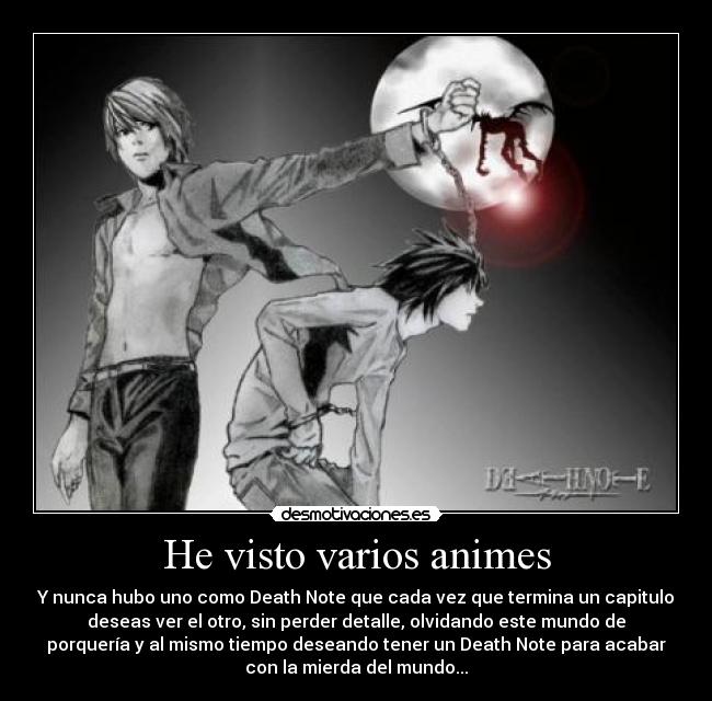 He visto varios animes - Y nunca hubo uno como Death Note que cada vez que termina un capitulo
deseas ver el otro, sin perder detalle, olvidando este mundo de
porquería y al mismo tiempo deseando tener un Death Note para acabar
con la mierda del mundo...