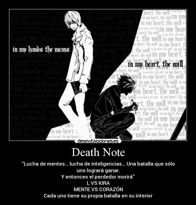 Death Note - Lucha de mentes... lucha de inteligencias... Una batalla que sólo uno logrará ganar.
Y entonces el perdedor morirá
L VS KIRA
MENTE VS CORAZÓN
Cada uno tiene su propia batalla en su interior