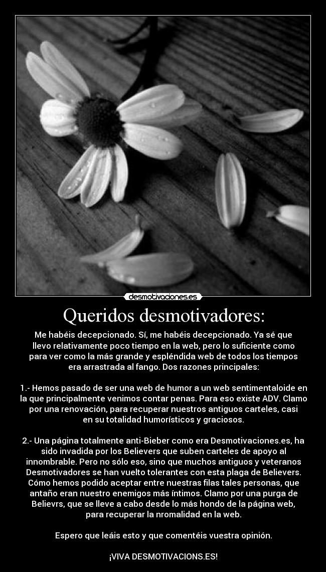 Queridos desmotivadores: - Me habéis decepcionado. Sí, me habéis decepcionado. Ya sé que
llevo relativamente poco tiempo en la web, pero lo suficiente como
para ver como la más grande y espléndida web de todos los tiempos
era arrastrada al fango. Dos razones principales:

1.- Hemos pasado de ser una web de humor a un web sentimentaloide en
la que principalmente venimos contar penas. Para eso existe ADV. Clamo
por una renovación, para recuperar nuestros antiguos carteles, casi
en su totalidad humorísticos y graciosos.

2.- Una página totalmente anti-Bieber como era Desmotivaciones.es, ha
sido invadida por los Believers que suben carteles de apoyo al
innombrable. Pero no sólo eso, sino que muchos antiguos y veteranos
Desmotivadores se han vuelto tolerantes con esta plaga de Believers.
Cómo hemos podido aceptar entre nuestras filas tales personas, que
antaño eran nuestro enemigos más íntimos. Clamo por una purga de
Believrs, que se lleve a cabo desde lo más hondo de la página web,
para recuperar la nromalidad en la web.

Espero que leáis esto y que comentéis vuestra opinión.

¡VIVA DESMOTIVACIONS.ES!