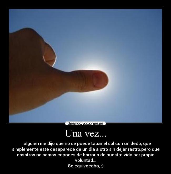 Una vez... - ...alguien me dijo que no se puede tapar el sol con un dedo, que
simplemente este desaparece de un dia a otro sin dejar rastro,pero que
nosotros no somos capaces de borrarlo de nuestra vida por propia
voluntad...
Se equivocaba, :)