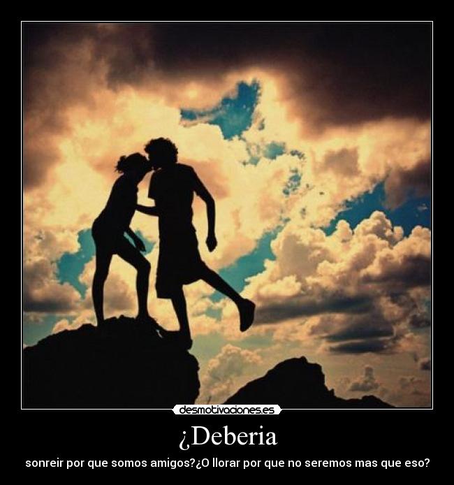 ¿Deberia - sonreir por que somos amigos?¿O llorar por que no seremos mas que eso?