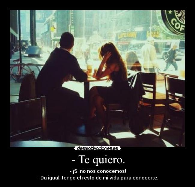 - Te quiero. - - ¡Si no nos conocemos!
- Da igual, tengo el resto de mi vida para conocerte.