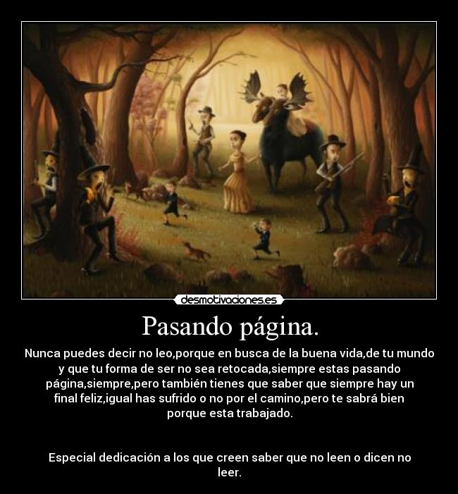 Pasando página. - Nunca puedes decir no leo,porque en busca de la buena vida,de tu mundo
y que tu forma de ser no sea retocada,siempre estas pasando
página,siempre,pero también tienes que saber que siempre hay un
final feliz,igual has sufrido o no por el camino,pero te sabrá bien
porque esta trabajado.
Especial dedicación a los que creen saber que no leen o dicen no
leer.