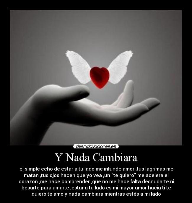 Y Nada Cambiara - el simple echo de estar a tu lado me infunde amor ,tus lagrimas me
matan ,tus ojos hacen que yo vea ,un te quiero me acelera el
corazón ,me hace comprender ,que no me hace falta desnudarte ni
besarte para amarte ,estar a tu lado es mi mayor amor hacia ti te
quiero te amo y nada cambiara mientras estés a mi lado