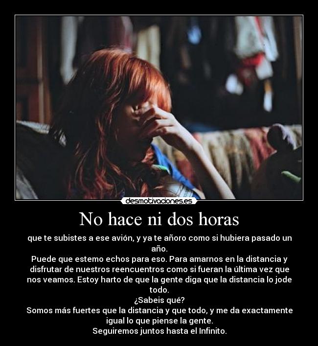 No hace ni dos horas - que te subistes a ese avión, y ya te añoro como si hubiera pasado un
año.
Puede que estemo echos para eso. Para amarnos en la distancia y
disfrutar de nuestros reencuentros como si fueran la última vez que
nos veamos. Estoy harto de que la gente diga que la distancia lo jode
todo.
¿Sabeis qué?
Somos más fuertes que la distancia y que todo, y me da exactamente
igual lo que piense la gente.
Seguiremos juntos hasta el Infinito.