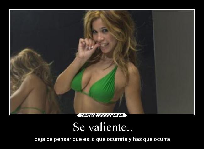 Se valiente.. - deja de pensar que es lo que ocurriría y haz que ocurra