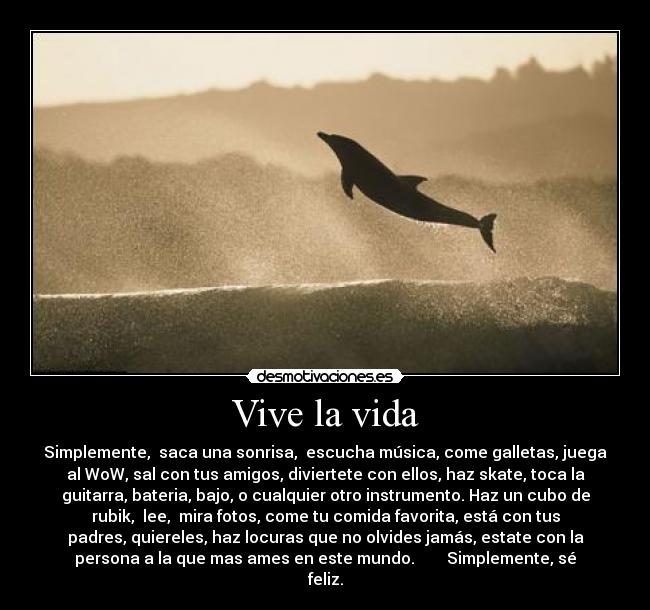 Vive la vida - Simplemente, saca una sonrisa, escucha música, come galletas, juega
al WoW, sal con tus amigos, diviertete con ellos, haz skate, toca la
guitarra, bateria, bajo, o cualquier otro instrumento. Haz un cubo de
rubik, lee, mira fotos, come tu comida favorita, está con tus
padres, quiereles, haz locuras que no olvides jamás, estate con la
persona a la que mas ames en este mundo. Simplemente, sé
feliz.