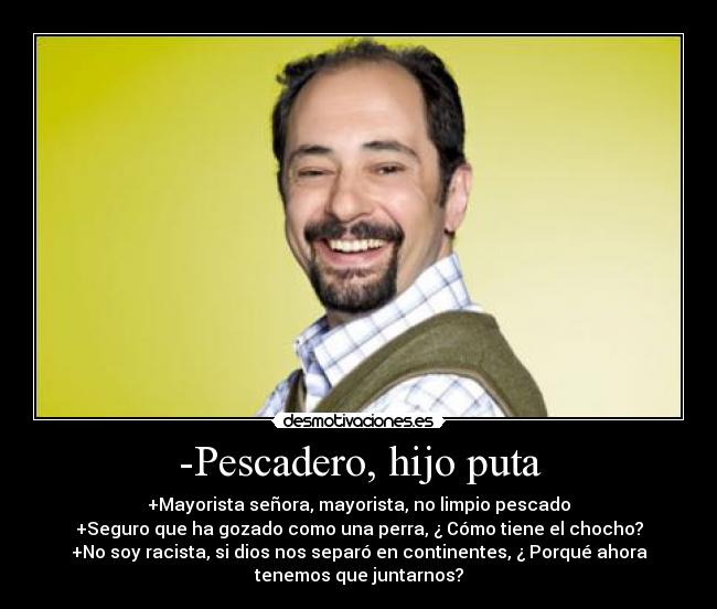 -Pescadero, hijo puta - +Mayorista señora, mayorista, no limpio pescado
+Seguro que ha gozado como una perra, ¿ Cómo tiene el chocho?
+No soy racista, si dios nos separó en continentes, ¿ Porqué ahora
tenemos que juntarnos?