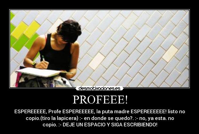 PROFEEE! - ESPEREEEEE, Profe ESPEREEEEE, la puta madre ESPEREEEEEE! listo no
copio.(tiro la lapicera) :- en donde se quedo?. :- no, ya esta. no
copio. :- DEJE UN ESPACIO Y SIGA ESCRIBIENDO!