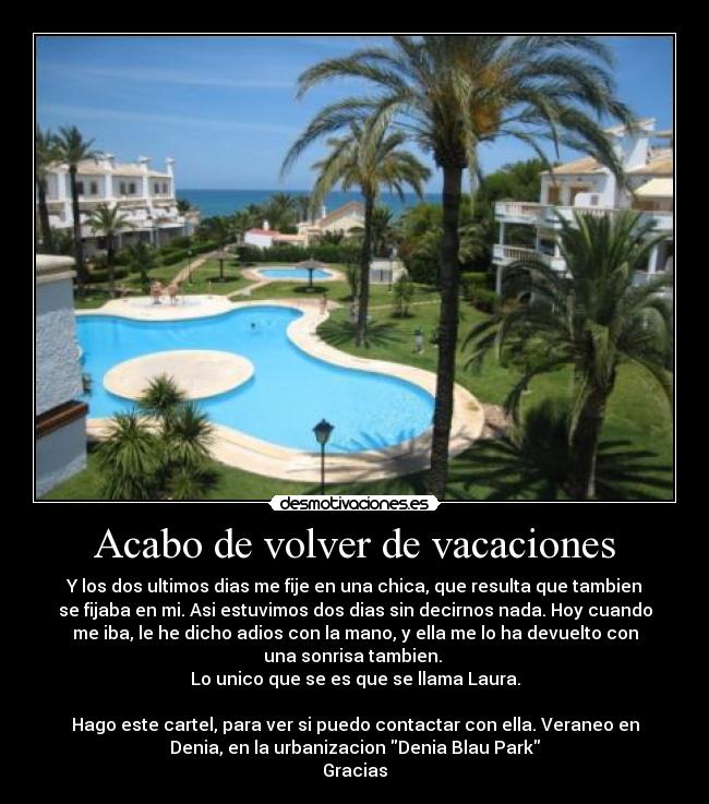 Acabo de volver de vacaciones - Y los dos ultimos dias me fije en una chica, que resulta que tambien
se fijaba en mi. Asi estuvimos dos dias sin decirnos nada. Hoy cuando
me iba, le he dicho adios con la mano, y ella me lo ha devuelto con
una sonrisa tambien.
Lo unico que se es que se llama Laura.
Hago este cartel, para ver si puedo contactar con ella. Veraneo en
Denia, en la urbanizacion Denia Blau Park
Gracias