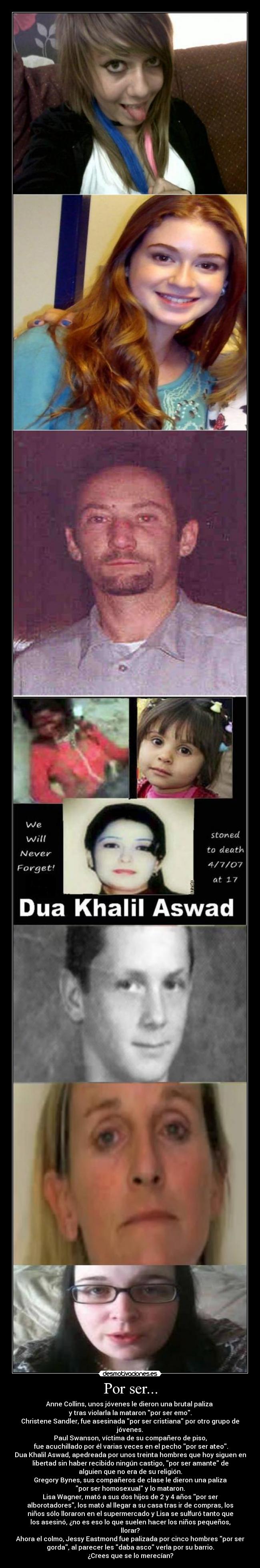 Por ser... - Anne Collins, unos jóvenes le dieron una brutal paliza 
y tras violarla la mataron por ser emo.
Christene Sandler, fue asesinada por ser cristiana por otro grupo de
jóvenes.
Paul Swanson, víctima de su compañero de piso,
 fue acuchillado por él varias veces en el pecho por ser ateo.
Dua Khalil Aswad, apedreada por unos treinta hombres que hoy siguen en
libertad sin haber recibido ningún castigo, por ser amante de
alguien que no era de su religión.
Gregory Bynes, sus compañeros de clase le dieron una paliza
por ser homosexual y lo mataron.
Lisa Wagner, mató a sus dos hijos de 2 y 4 años por ser
alborotadores, los mató al llegar a su casa tras ir de compras, los
niños sólo lloraron en el supermercado y Lisa se sulfuró tanto que
los asesinó, ¿no es eso lo que suelen hacer los niños pequeños,
llorar?
Ahora el colmo, Jessy Eastmond fue palizada por cinco hombres por ser
gorda, al parecer les daba asco verla por su barrio.
¿Crees que se lo merecían?