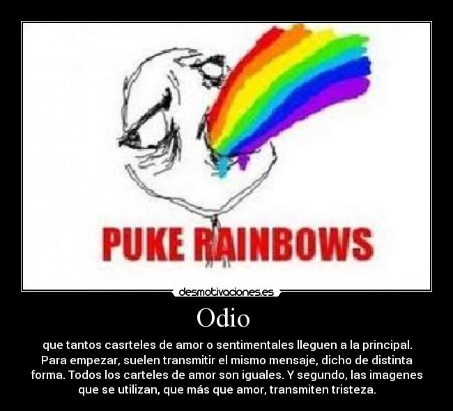Odio - que tantos casrteles de amor o sentimentales lleguen a la principal.
Para empezar, suelen transmitir el mismo mensaje, dicho de distinta
forma. Todos los carteles de amor son iguales. Y segundo, las imagenes
que se utilizan, que más que amor, transmiten tristeza.