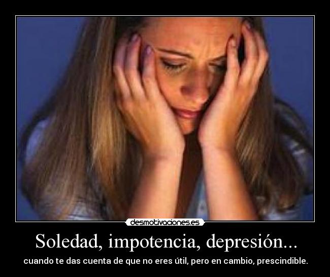 Soledad, impotencia, depresión... - cuando te das cuenta de que no eres útil, pero en cambio, prescindible.