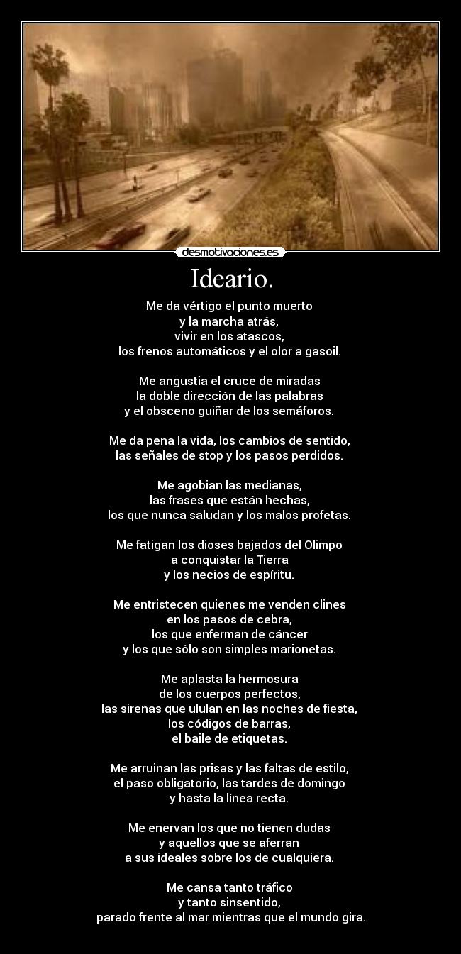 Ideario. - Me da vértigo el punto muerto 
y la marcha atrás, 
vivir en los atascos, 
los frenos automáticos y el olor a gasoil. 

Me angustia el cruce de miradas 
la doble dirección de las palabras 
y el obsceno guiñar de los semáforos. 

Me da pena la vida, los cambios de sentido, 
las señales de stop y los pasos perdidos. 

Me agobian las medianas, 
las frases que están hechas, 
los que nunca saludan y los malos profetas. 

Me fatigan los dioses bajados del Olimpo 
a conquistar la Tierra 
y los necios de espíritu. 

Me entristecen quienes me venden clines 
en los pasos de cebra, 
los que enferman de cáncer 
y los que sólo son simples marionetas. 

Me aplasta la hermosura 
de los cuerpos perfectos, 
las sirenas que ululan en las noches de fiesta, 
los códigos de barras, 
el baile de etiquetas. 

Me arruinan las prisas y las faltas de estilo, 
el paso obligatorio, las tardes de domingo 
y hasta la línea recta. 

Me enervan los que no tienen dudas 
y aquellos que se aferran 
a sus ideales sobre los de cualquiera. 

Me cansa tanto tráfico 
y tanto sinsentido, 
parado frente al mar mientras que el mundo gira.
 