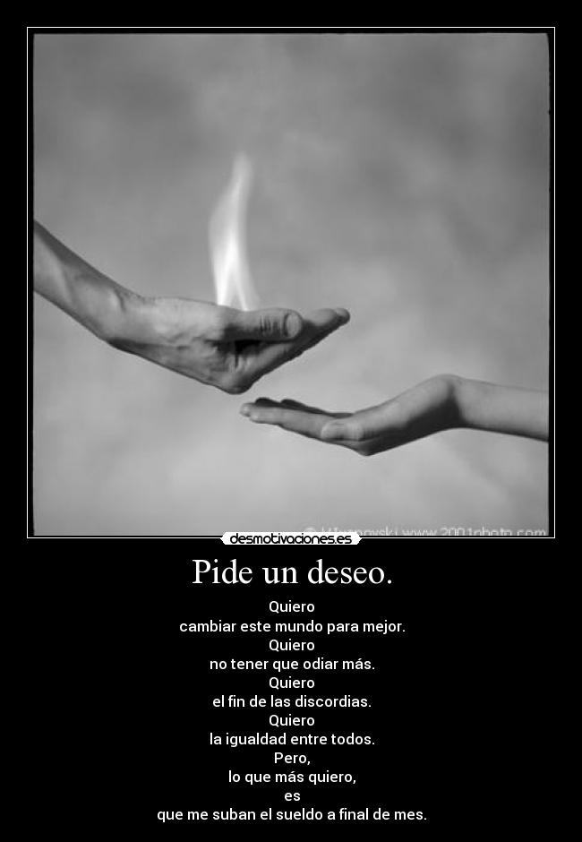 Pide un deseo. - Quiero
cambiar este mundo para mejor.
Quiero
no tener que odiar más.
Quiero
el fin de las discordias.
Quiero
la igualdad entre todos.
Pero,
lo que más quiero,
es
que me suban el sueldo a final de mes.