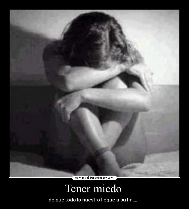 Tener miedo  - de que todo lo nuestro llegue a su fin.... ! 