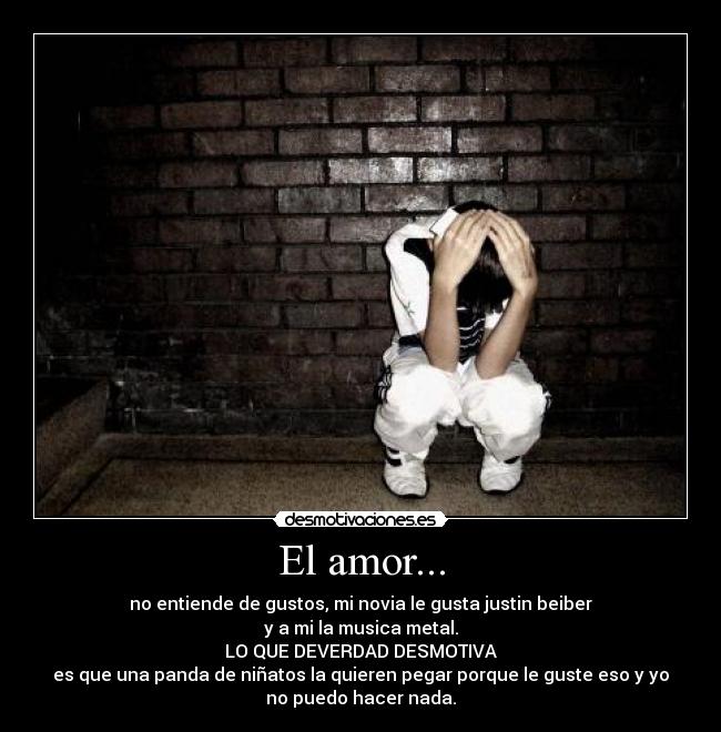 El amor... - no entiende de gustos, mi novia le gusta justin beiber
y a mi la musica metal.
LO QUE DEVERDAD DESMOTIVA
es que una panda de niñatos la quieren pegar porque le guste eso y yo
no puedo hacer nada.
