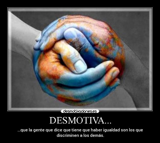 DESMOTIVA... - ...que la gente que dice que tiene que haber igualdad son los que
discriminen a los demás.