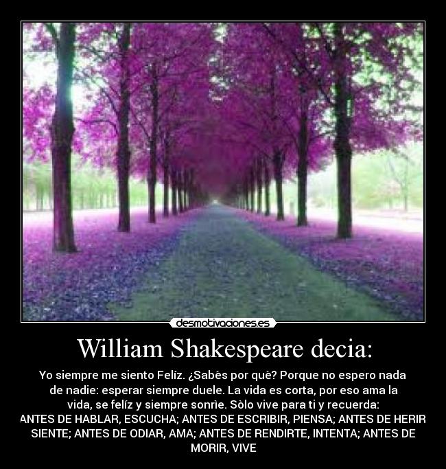 William Shakespeare decia: - Yo siempre me siento Felíz. ¿Sabès por què? Porque no espero nada
de nadie: esperar siempre duele. La vida es corta, por eso ama la
vida, se felíz y siempre sonrìe. Sòlo vive para ti y recuerda:
ANTES DE HABLAR, ESCUCHA; ANTES DE ESCRIBIR, PIENSA; ANTES DE HERIR,
SIENTE; ANTES DE ODIAR, AMA; ANTES DE RENDIRTE, INTENTA; ANTES DE
MORIR, VIVE