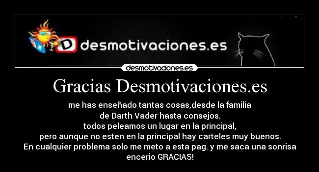 Gracias Desmotivaciones.es - me has enseñado tantas cosas,desde la familia
de Darth Vader hasta consejos.
todos peleamos un lugar en la principal,
pero aunque no esten en la principal hay carteles muy buenos.
En cualquier problema solo me meto a esta pag. y me saca una sonrisa
encerio GRACIAS!