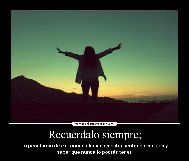 Recuérdalo siempre; - La peor forma de extrañar a alguien es estar sentado a su lado y
saber que nunca lo podrás tener.