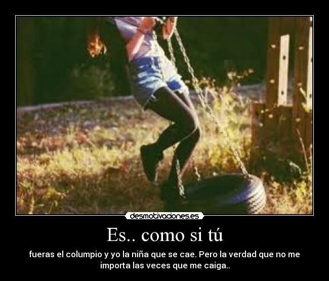 Es.. como si tú - fueras el columpio y yo la niña que se cae. Pero la verdad que no me
importa las veces que me caiga..