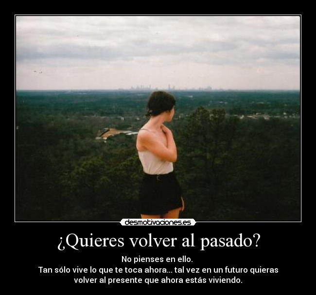¿Quieres volver al pasado? - No pienses en ello.
Tan sólo vive lo que te toca ahora... tal vez en un futuro quieras
volver al presente que ahora estás viviendo.