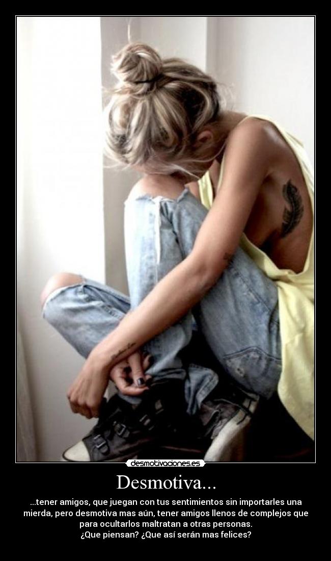 Desmotiva... - ...tener amigos, que juegan con tus sentimientos sin importarles una
mierda, pero desmotiva mas aún, tener amigos llenos de complejos que
para ocultarlos maltratan a otras personas.
¿Que piensan? ¿Que así serán mas felices?