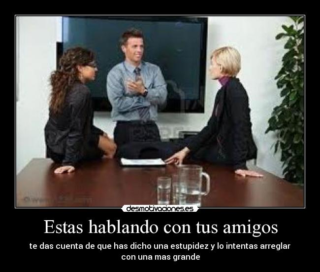Estas hablando con tus amigos - te das cuenta de que has dicho una estupidez y lo intentas arreglar
con una mas grande