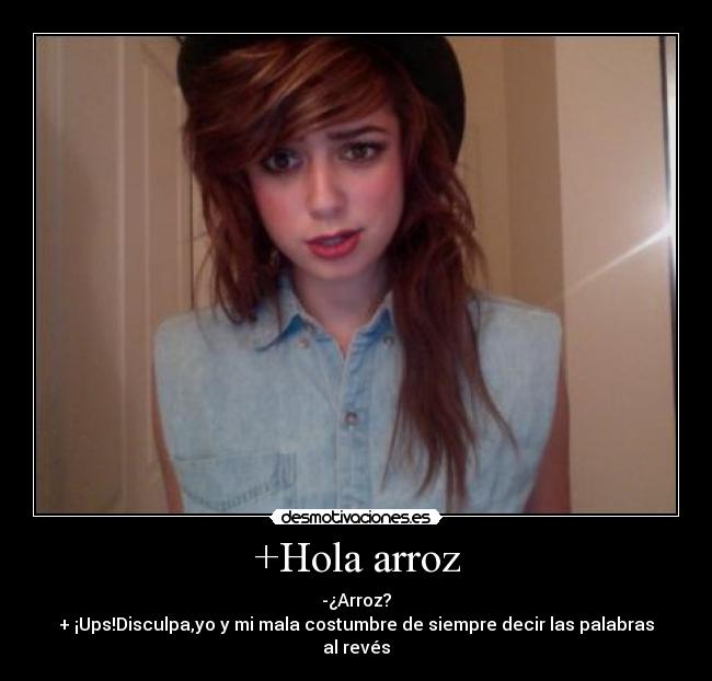 +Hola arroz - -¿Arroz?
+ ¡Ups!Disculpa,yo y mi mala costumbre de siempre decir las palabras al revés